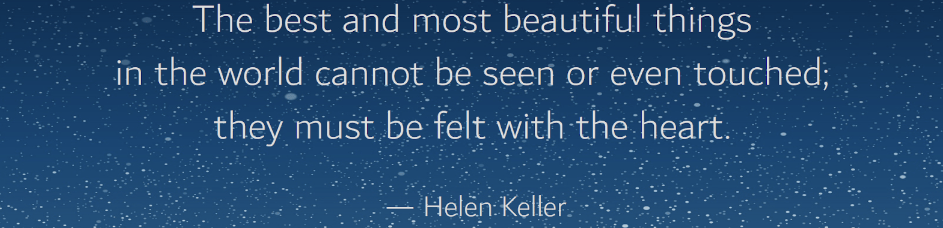 "The best and most beautiful things in the world cannot be seen or even touched; they must be felt with the heart." -Helen Keller